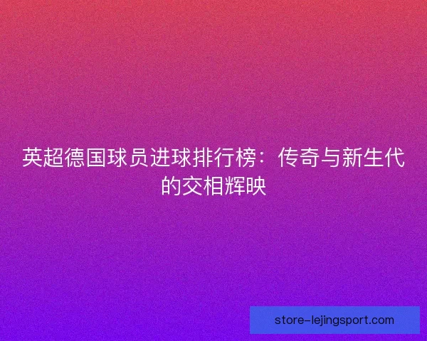 英超德国球员进球排行榜：传奇与新生代的交相辉映