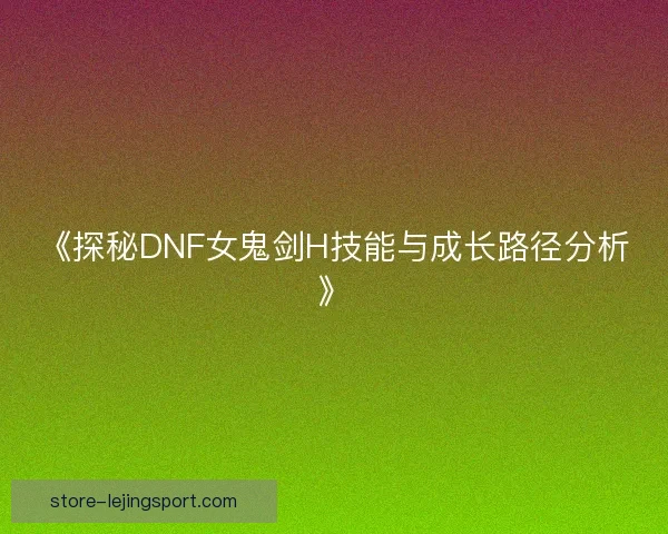 《探秘DNF女鬼剑H技能与成长路径分析》 《探秘DNF女鬼剑H技能与成长路径分析》