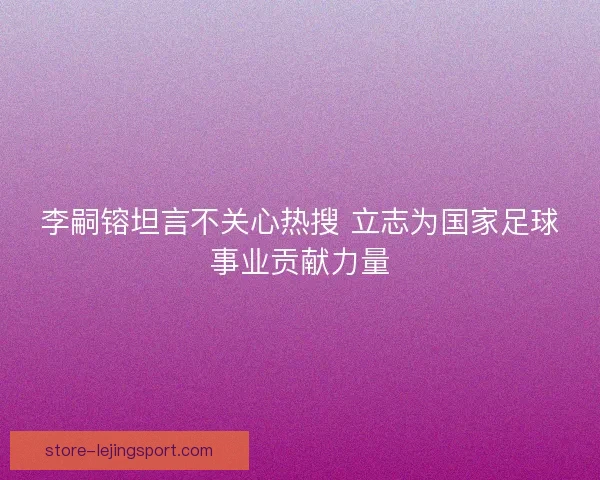 李嗣镕坦言不关心热搜 立志为国家足球事业贡献力量 李嗣镕坦言不关心热搜 立志为国家足球事业贡献力量