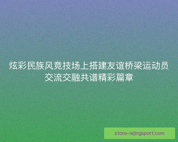炫彩民族风竞技场上搭建友谊桥梁运动员交流交融共谱精彩篇章