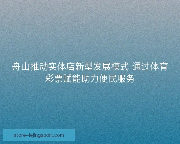 舟山推动实体店新型发展模式 通过体育彩票赋能助力便民服务 舟山推动实体店新型发展模式 通过体育彩票赋能助力便民服务