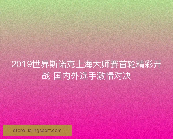 2019世界斯诺克上海大师赛首轮精彩开战 国内外选手激情对决 2019世界斯诺克上海大师赛首轮精彩开战 国内外选手激情对决