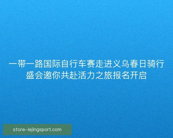 一带一路国际自行车赛走进义乌春日骑行盛会邀你共赴活力之旅报名开启 一带一路国际自行车赛走进义乌春日骑行盛会邀你共赴活力之旅报名开启