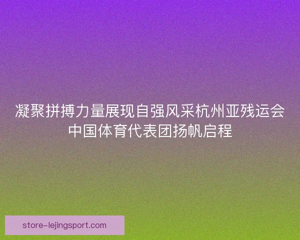凝聚拼搏力量展现自强风采杭州亚残运会中国体育代表团扬帆启程 凝聚拼搏力量展现自强风采杭州亚残运会中国体育代表团扬帆启程