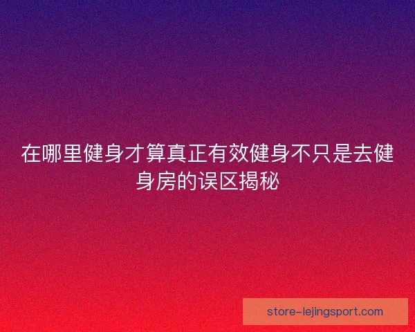 在哪里健身才算真正有效健身不只是去健身房的误区揭秘