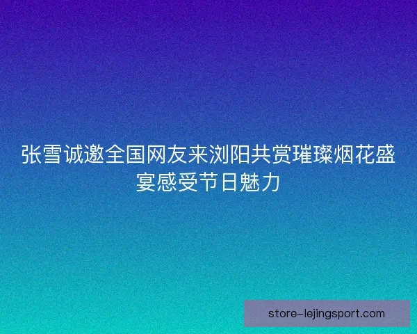 张雪诚邀全国网友来浏阳共赏璀璨烟花盛宴感受节日魅力