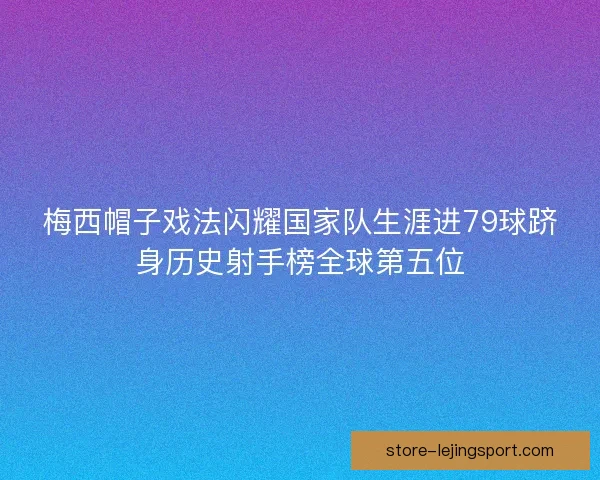 梅西帽子戏法闪耀国家队生涯进79球跻身历史射手榜全球第五位