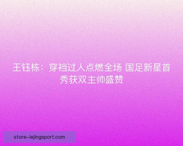 王钰栋：穿裆过人点燃全场 国足新星首秀获双主帅盛赞