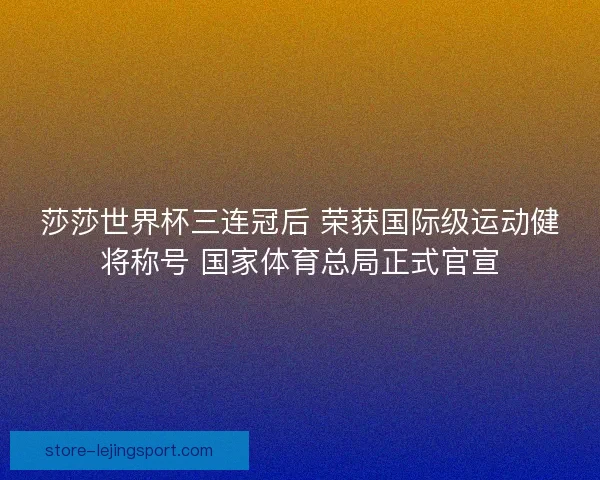 莎莎世界杯三连冠后 荣获国际级运动健将称号 国家体育总局正式官宣 莎莎世界杯三连冠后 荣获国际级运动健将称号 国家体育总局正式官宣