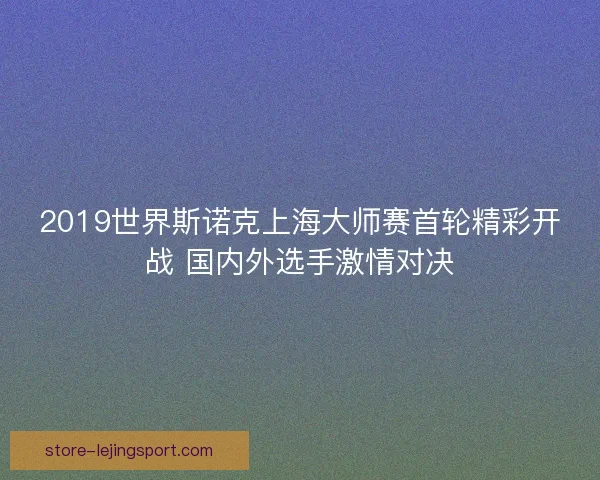 2019世界斯诺克上海大师赛首轮精彩开战 国内外选手激情对决