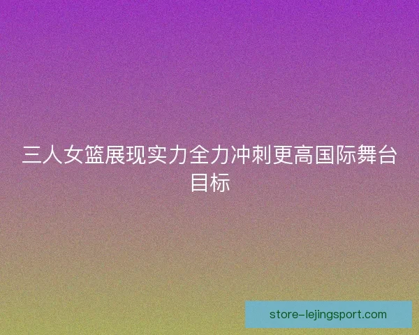 三人女篮展现实力全力冲刺更高国际舞台目标 三人女篮展现实力全力冲刺更高国际舞台目标