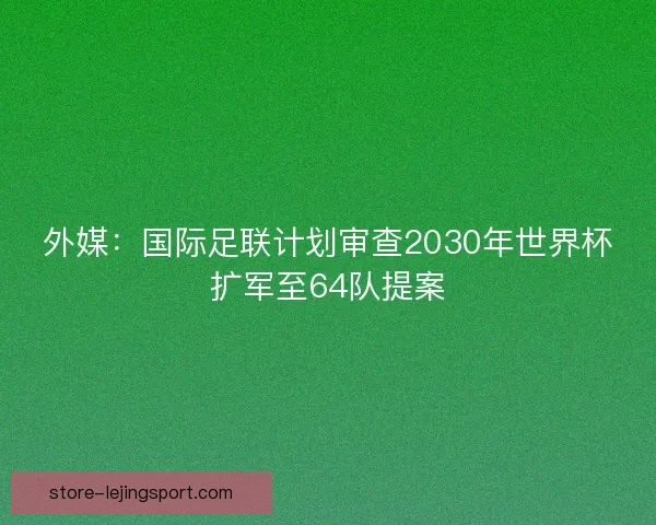 外媒：国际足联计划审查2030年世界杯扩军至64队提案