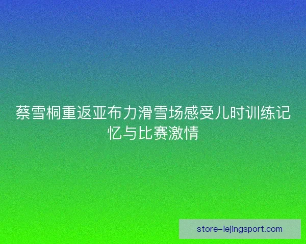 蔡雪桐重返亚布力滑雪场感受儿时训练记忆与比赛激情