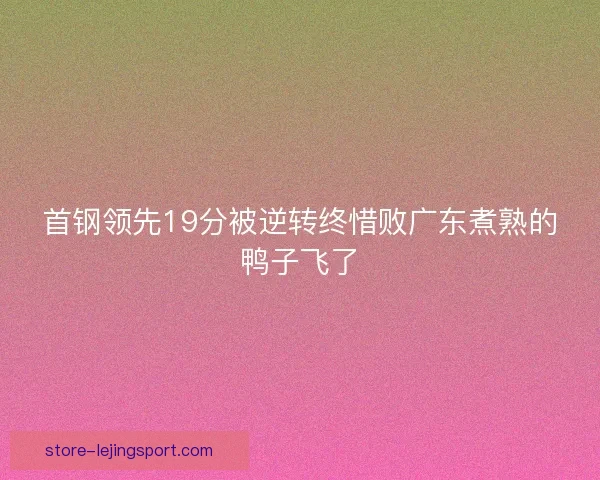 首钢领先19分被逆转终惜败广东煮熟的鸭子飞了