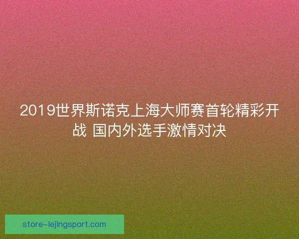2019世界斯诺克上海大师赛首轮精彩开战 国内外选手激情对决