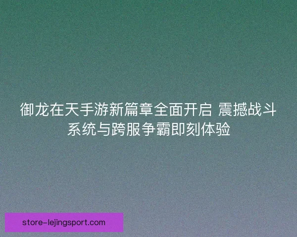 御龙在天手游新篇章全面开启 震撼战斗系统与跨服争霸即刻体验