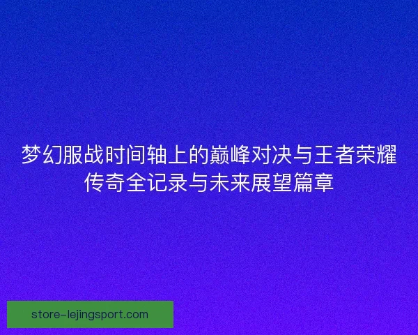 梦幻服战时间轴上的巅峰对决与王者荣耀传奇全记录与未来展望篇章