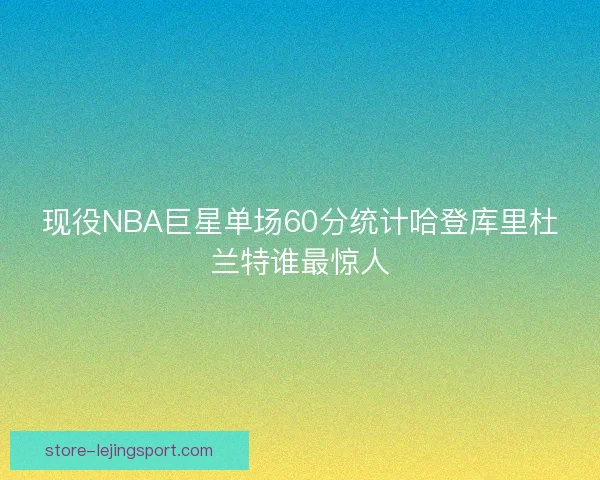现役NBA巨星单场60分统计哈登库里杜兰特谁最惊人