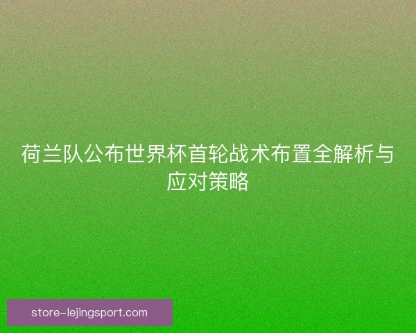 荷兰队公布世界杯首轮战术布置全解析与应对策略