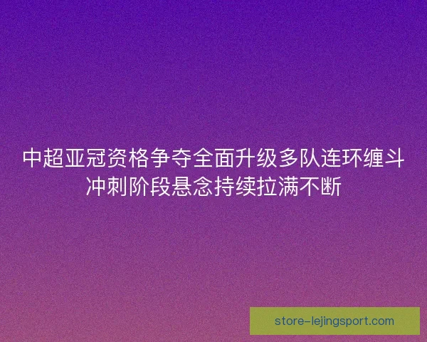 中超亚冠资格争夺全面升级多队连环缠斗冲刺阶段悬念持续拉满不断