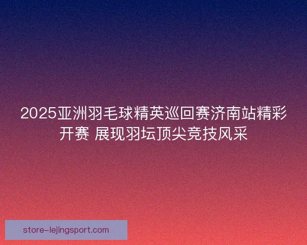 2025亚洲羽毛球精英巡回赛济南站精彩开赛 展现羽坛顶尖竞技风采