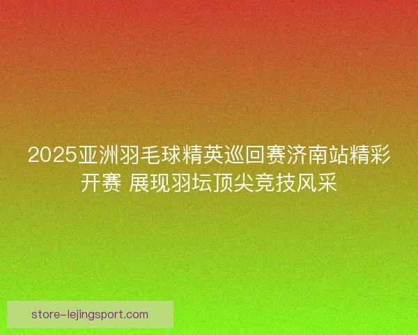 2025亚洲羽毛球精英巡回赛济南站精彩开赛 展现羽坛顶尖竞技风采
