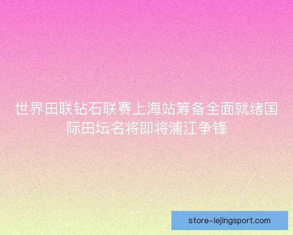 世界田联钻石联赛上海站筹备全面就绪国际田坛名将即将浦江争锋