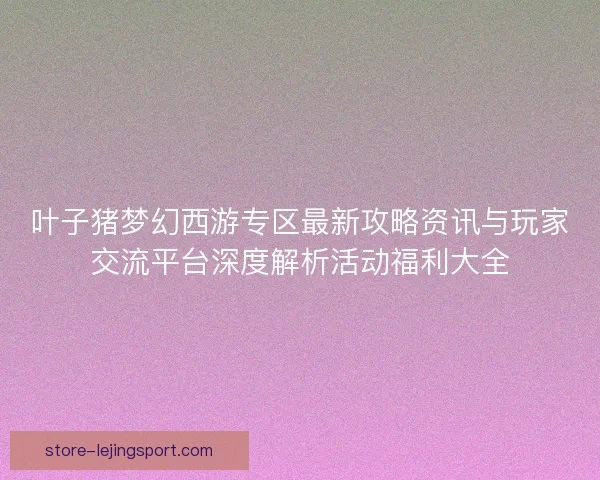 叶子猪梦幻西游专区最新攻略资讯与玩家交流平台深度解析活动福利大全 叶子猪梦幻西游专区最新攻略资讯与玩家交流平台深度解析活动福利大全